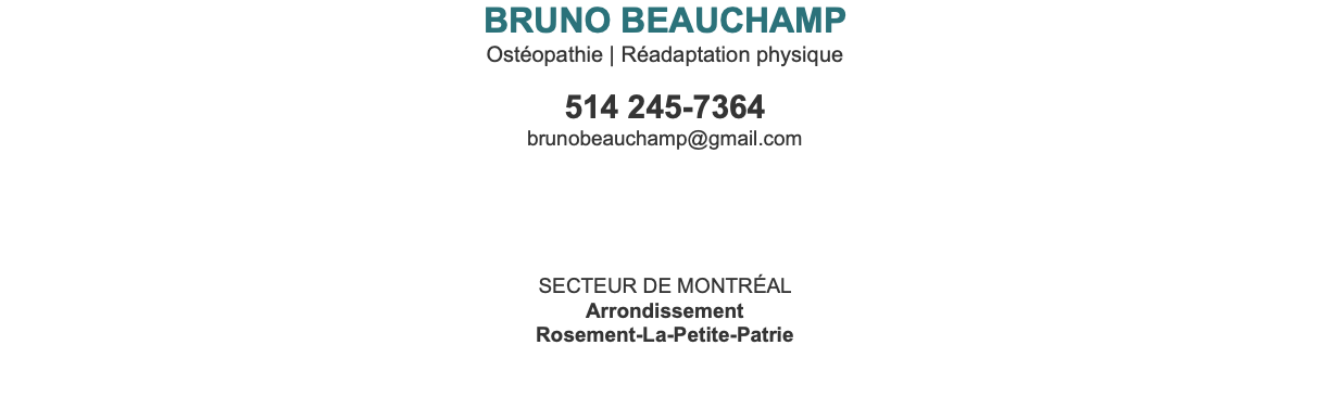 BRUNO BEAUCHAMP Ostéopathie | Réadaptation physique 514 245-7364 brunobeauchamp@gmail.com Secteur de Montréal Arrondissement Rosement-La-Petite-Patrie 